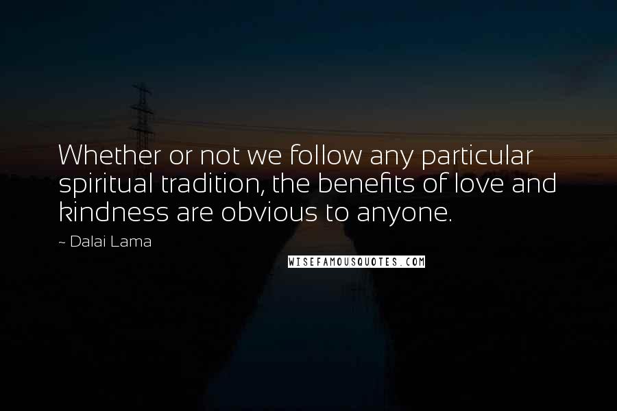 Dalai Lama Quotes: Whether or not we follow any particular spiritual tradition, the benefits of love and kindness are obvious to anyone.