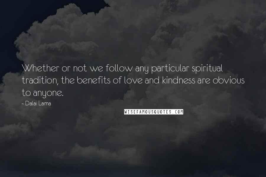 Dalai Lama Quotes: Whether or not we follow any particular spiritual tradition, the benefits of love and kindness are obvious to anyone.