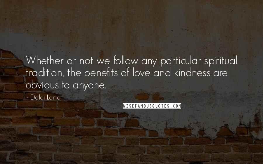 Dalai Lama Quotes: Whether or not we follow any particular spiritual tradition, the benefits of love and kindness are obvious to anyone.