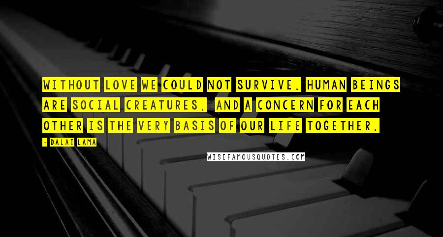 Dalai Lama Quotes: Without love we could not survive. Human beings are social creatures,  and a concern for each other is the very basis of our life together.