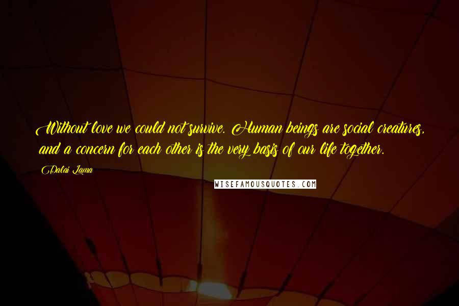 Dalai Lama Quotes: Without love we could not survive. Human beings are social creatures,  and a concern for each other is the very basis of our life together.