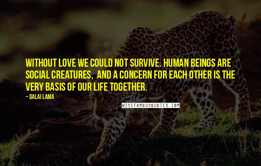 Dalai Lama Quotes: Without love we could not survive. Human beings are social creatures,  and a concern for each other is the very basis of our life together.