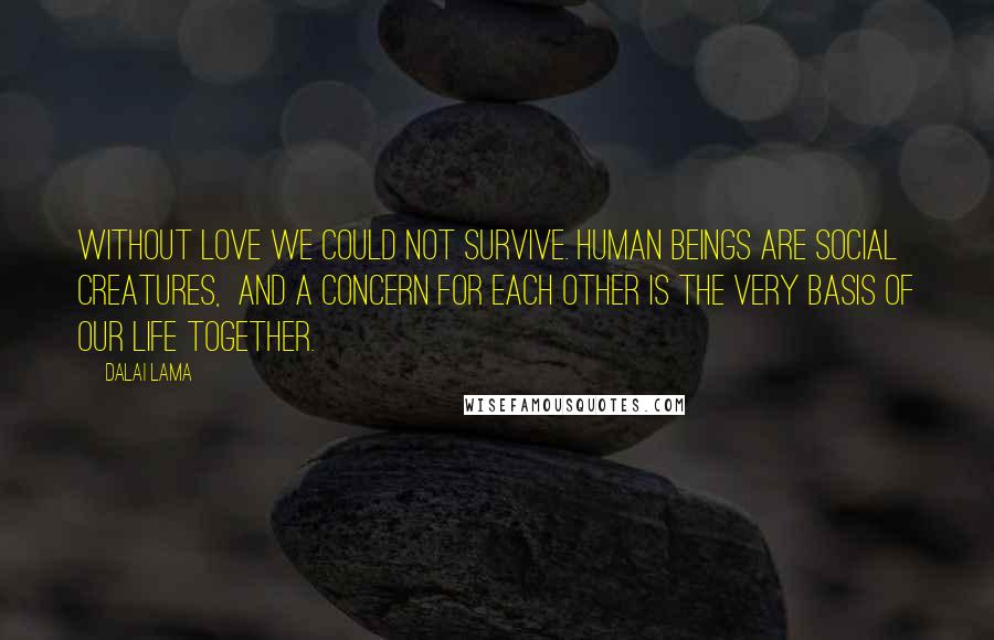 Dalai Lama Quotes: Without love we could not survive. Human beings are social creatures,  and a concern for each other is the very basis of our life together.