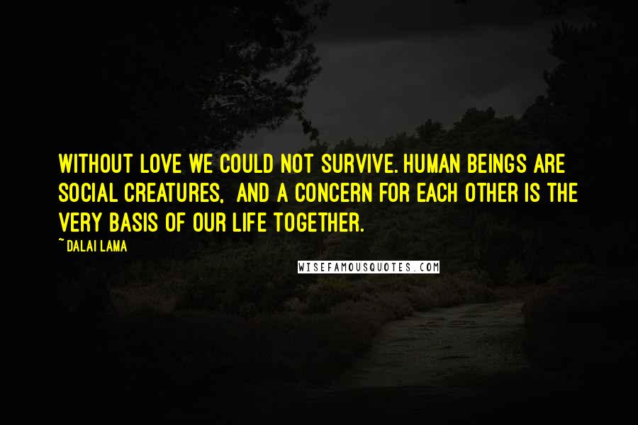 Dalai Lama Quotes: Without love we could not survive. Human beings are social creatures, and a concern for each other is the very basis of our life together.