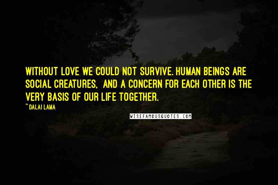 Dalai Lama Quotes: Without love we could not survive. Human beings are social creatures,  and a concern for each other is the very basis of our life together.