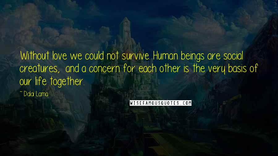 Dalai Lama Quotes: Without love we could not survive. Human beings are social creatures,  and a concern for each other is the very basis of our life together.