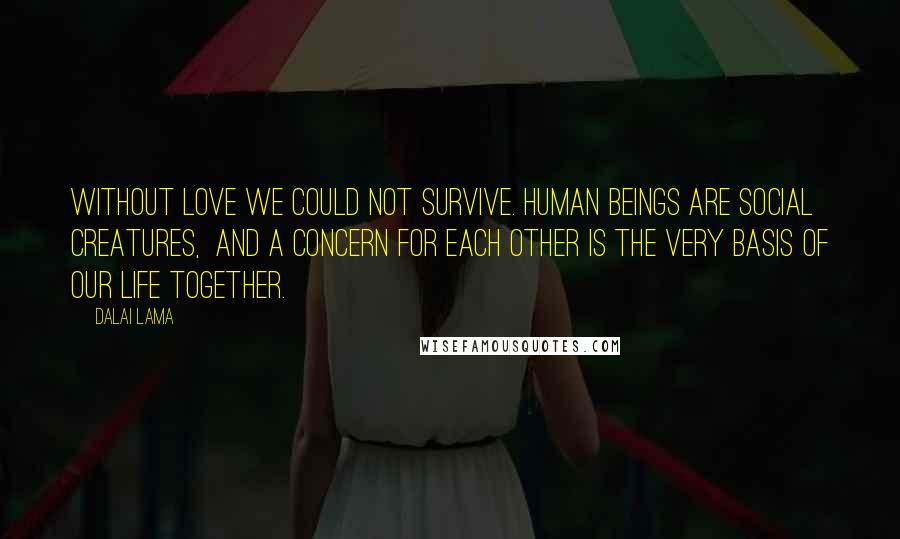 Dalai Lama Quotes: Without love we could not survive. Human beings are social creatures,  and a concern for each other is the very basis of our life together.