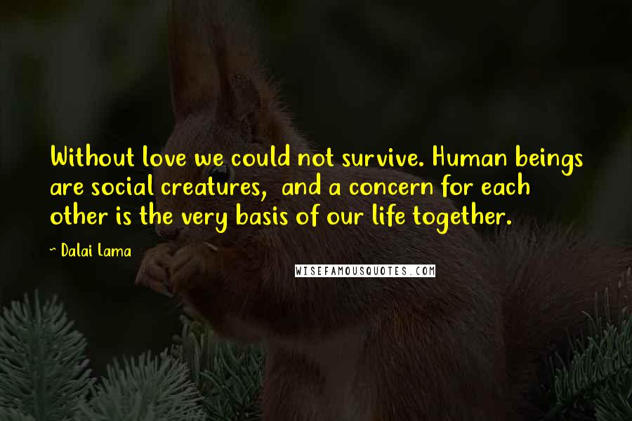 Dalai Lama Quotes: Without love we could not survive. Human beings are social creatures,  and a concern for each other is the very basis of our life together.