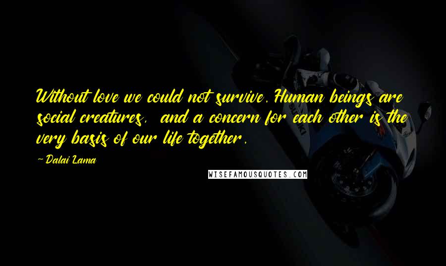 Dalai Lama Quotes: Without love we could not survive. Human beings are social creatures,  and a concern for each other is the very basis of our life together.