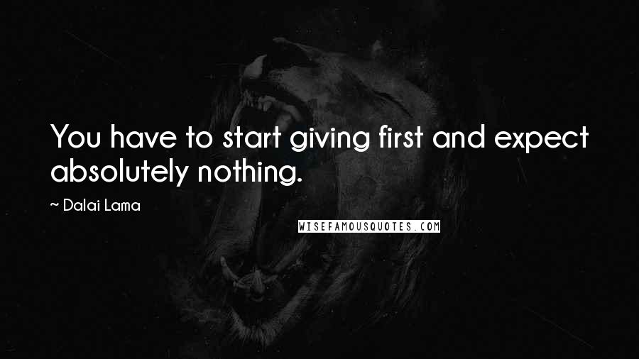 Dalai Lama Quotes: You have to start giving first and expect absolutely nothing.