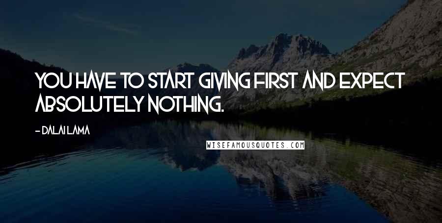 Dalai Lama Quotes: You have to start giving first and expect absolutely nothing.