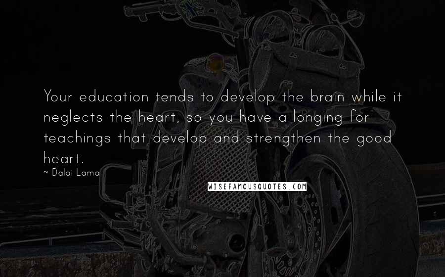 Dalai Lama Quotes: Your education tends to develop the brain while it neglects the heart, so you have a longing for teachings that develop and strengthen the good heart.