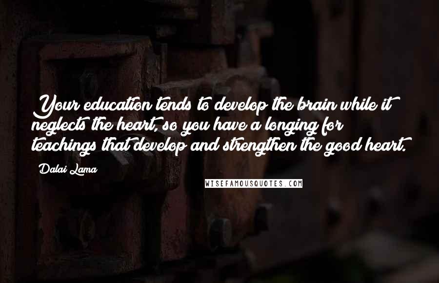 Dalai Lama Quotes: Your education tends to develop the brain while it neglects the heart, so you have a longing for teachings that develop and strengthen the good heart.