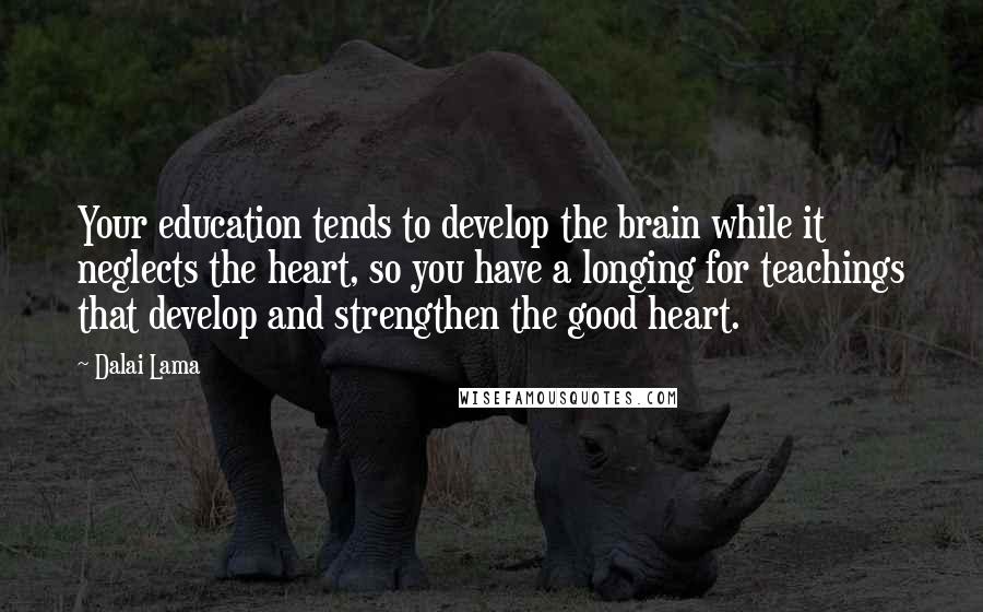 Dalai Lama Quotes: Your education tends to develop the brain while it neglects the heart, so you have a longing for teachings that develop and strengthen the good heart.