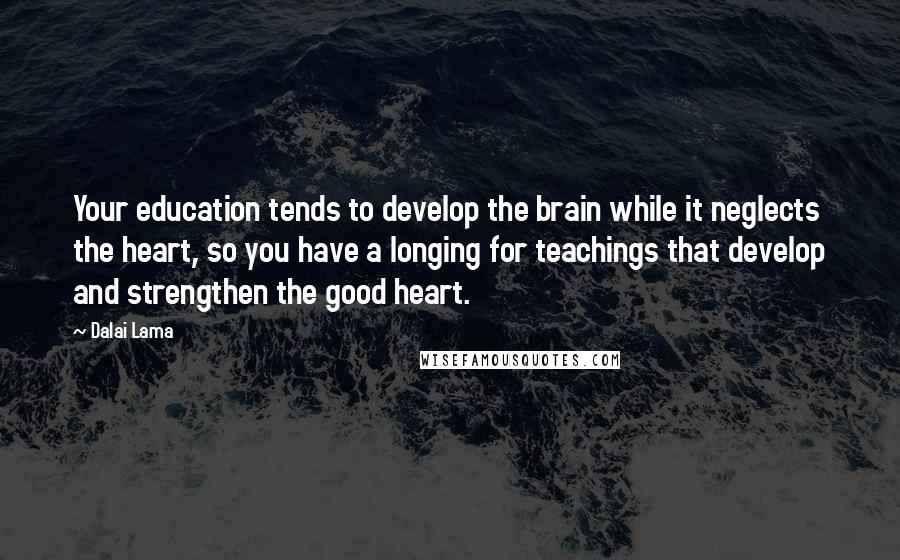 Dalai Lama Quotes: Your education tends to develop the brain while it neglects the heart, so you have a longing for teachings that develop and strengthen the good heart.