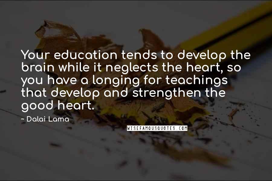 Dalai Lama Quotes: Your education tends to develop the brain while it neglects the heart, so you have a longing for teachings that develop and strengthen the good heart.