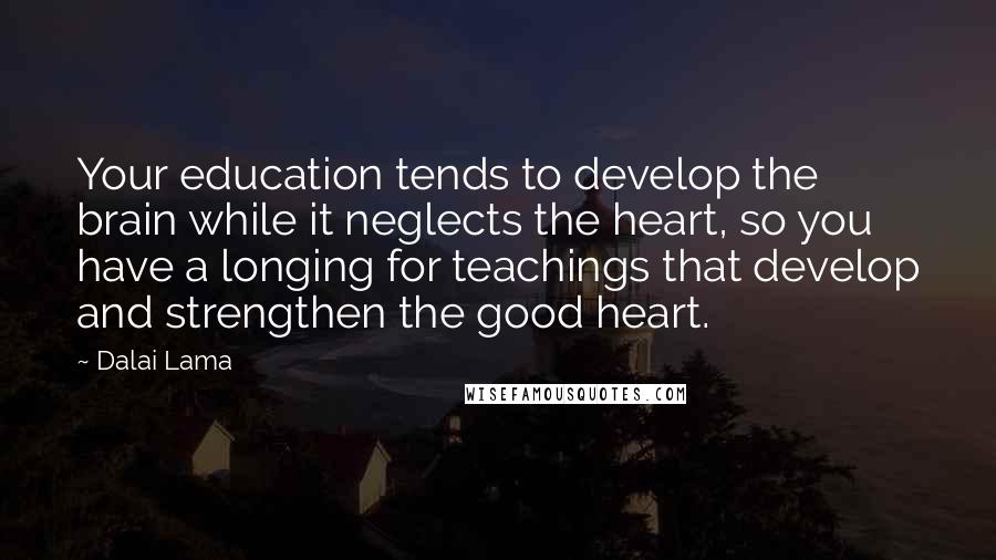 Dalai Lama Quotes: Your education tends to develop the brain while it neglects the heart, so you have a longing for teachings that develop and strengthen the good heart.