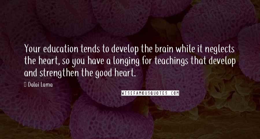 Dalai Lama Quotes: Your education tends to develop the brain while it neglects the heart, so you have a longing for teachings that develop and strengthen the good heart.