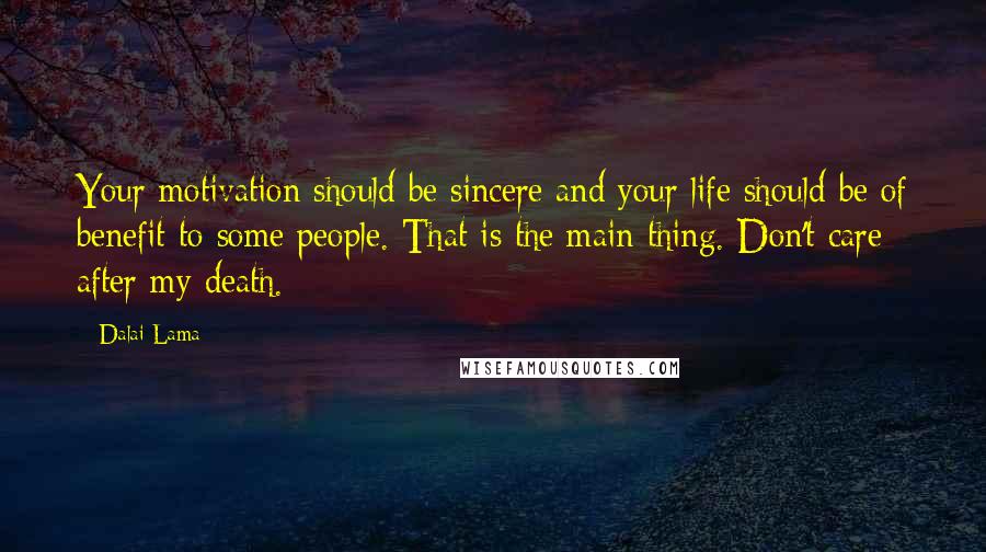 Dalai Lama Quotes: Your motivation should be sincere and your life should be of benefit to some people. That is the main thing. Don't care after my death.