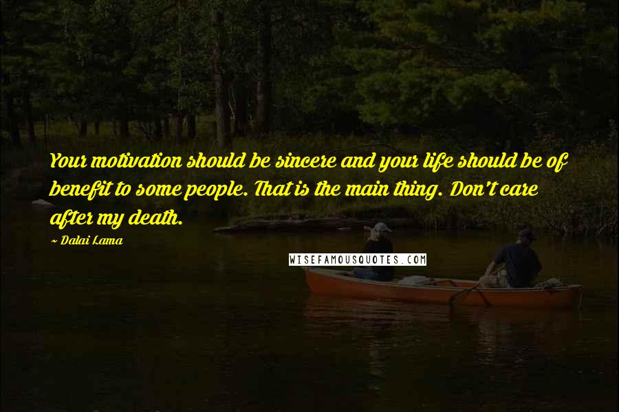 Dalai Lama Quotes: Your motivation should be sincere and your life should be of benefit to some people. That is the main thing. Don't care after my death.