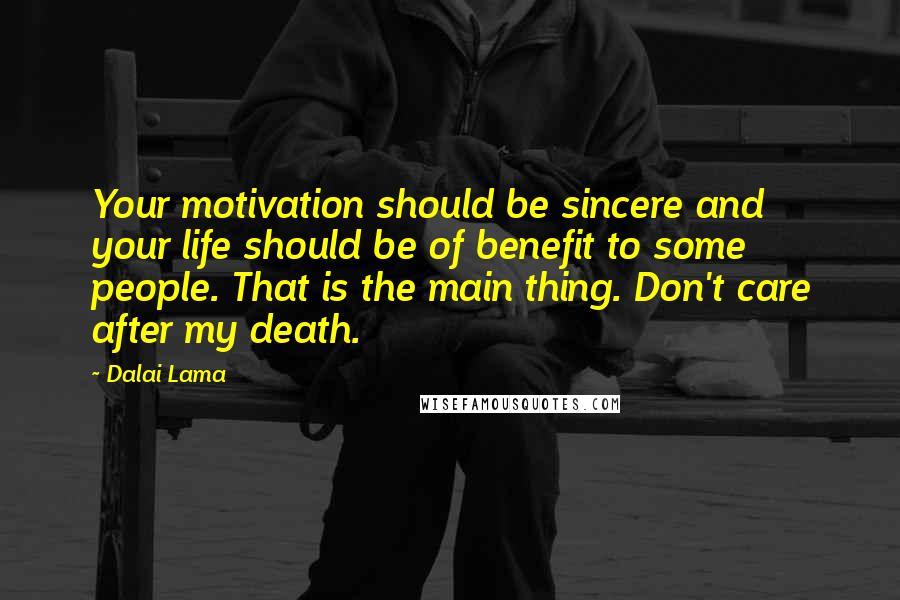 Dalai Lama Quotes: Your motivation should be sincere and your life should be of benefit to some people. That is the main thing. Don't care after my death.