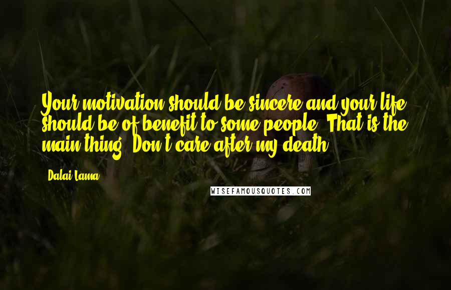 Dalai Lama Quotes: Your motivation should be sincere and your life should be of benefit to some people. That is the main thing. Don't care after my death.