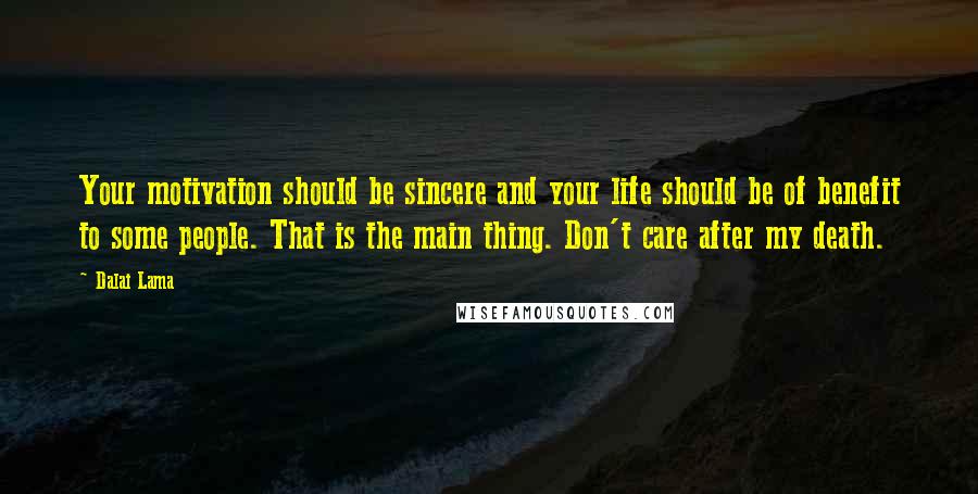 Dalai Lama Quotes: Your motivation should be sincere and your life should be of benefit to some people. That is the main thing. Don't care after my death.