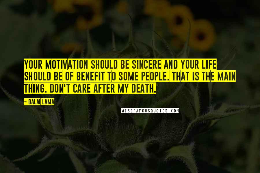 Dalai Lama Quotes: Your motivation should be sincere and your life should be of benefit to some people. That is the main thing. Don't care after my death.