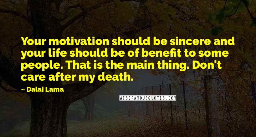 Dalai Lama Quotes: Your motivation should be sincere and your life should be of benefit to some people. That is the main thing. Don't care after my death.