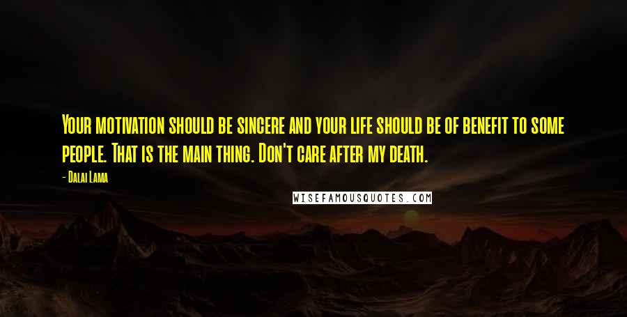 Dalai Lama Quotes: Your motivation should be sincere and your life should be of benefit to some people. That is the main thing. Don't care after my death.