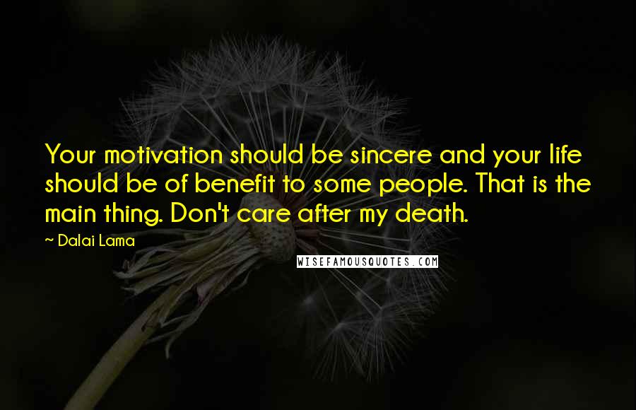 Dalai Lama Quotes: Your motivation should be sincere and your life should be of benefit to some people. That is the main thing. Don't care after my death.