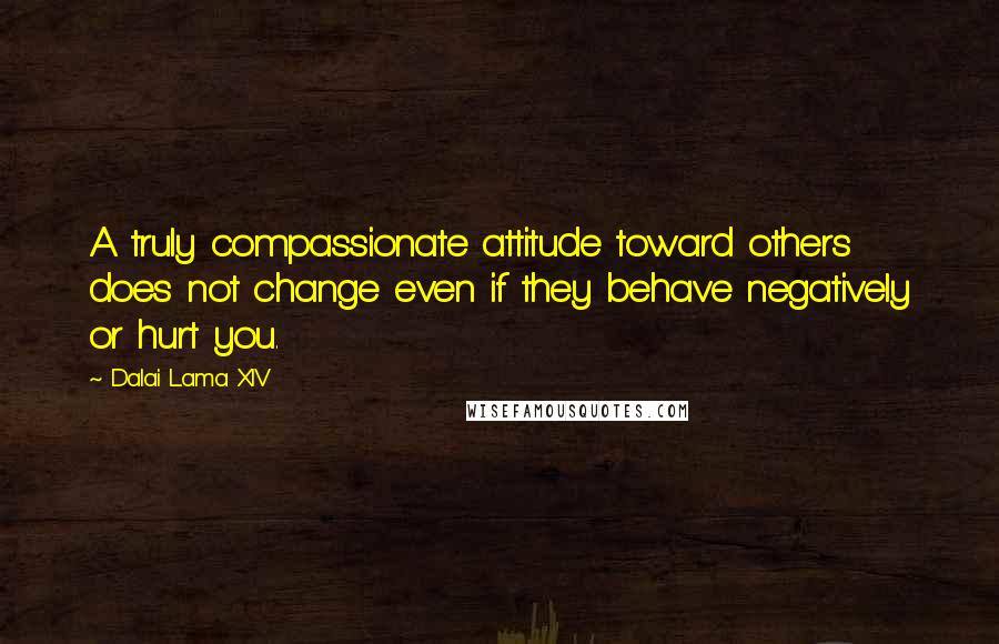 Dalai Lama XIV Quotes: A truly compassionate attitude toward others does not change even if they behave negatively or hurt you.