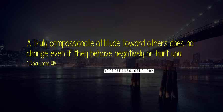 Dalai Lama XIV Quotes: A truly compassionate attitude toward others does not change even if they behave negatively or hurt you.