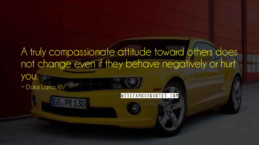 Dalai Lama XIV Quotes: A truly compassionate attitude toward others does not change even if they behave negatively or hurt you.