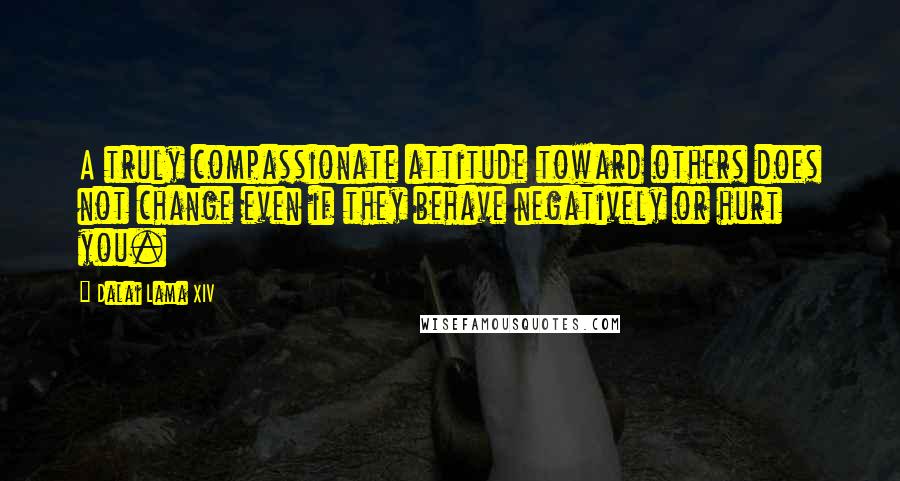 Dalai Lama XIV Quotes: A truly compassionate attitude toward others does not change even if they behave negatively or hurt you.