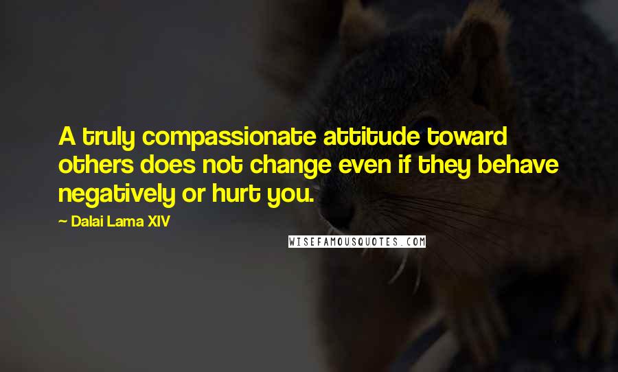 Dalai Lama XIV Quotes: A truly compassionate attitude toward others does not change even if they behave negatively or hurt you.