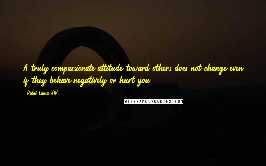 Dalai Lama XIV Quotes: A truly compassionate attitude toward others does not change even if they behave negatively or hurt you.