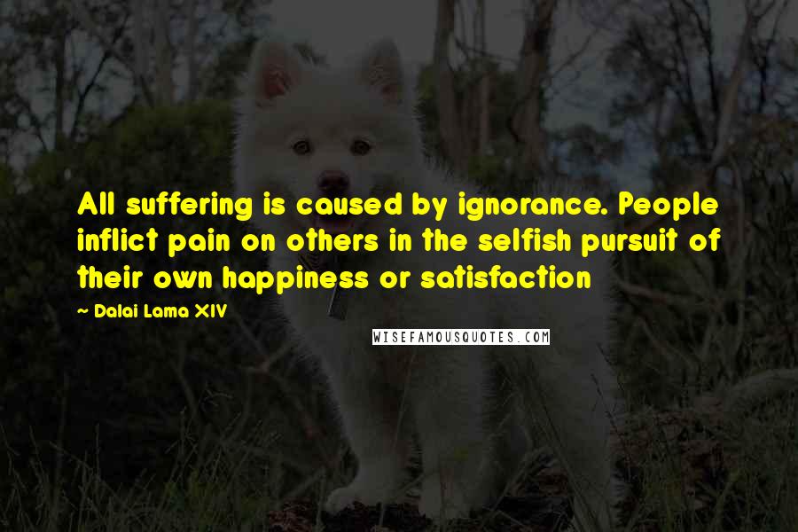 Dalai Lama XIV Quotes: All suffering is caused by ignorance. People inflict pain on others in the selfish pursuit of their own happiness or satisfaction