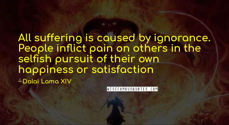 Dalai Lama XIV Quotes: All suffering is caused by ignorance. People inflict pain on others in the selfish pursuit of their own happiness or satisfaction