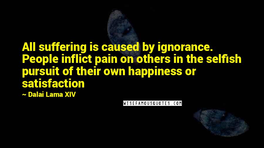 Dalai Lama XIV Quotes: All suffering is caused by ignorance. People inflict pain on others in the selfish pursuit of their own happiness or satisfaction