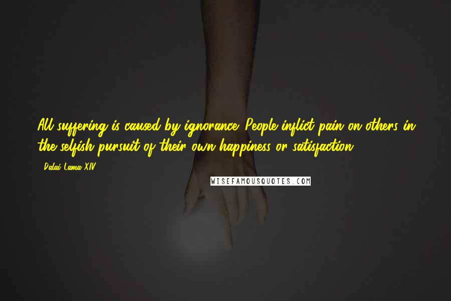 Dalai Lama XIV Quotes: All suffering is caused by ignorance. People inflict pain on others in the selfish pursuit of their own happiness or satisfaction