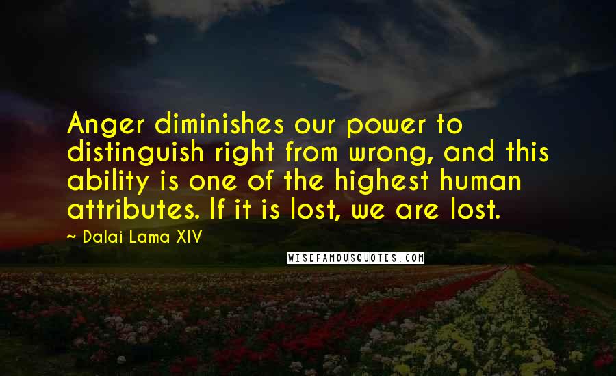 Dalai Lama XIV Quotes: Anger diminishes our power to distinguish right from wrong, and this ability is one of the highest human attributes. If it is lost, we are lost.