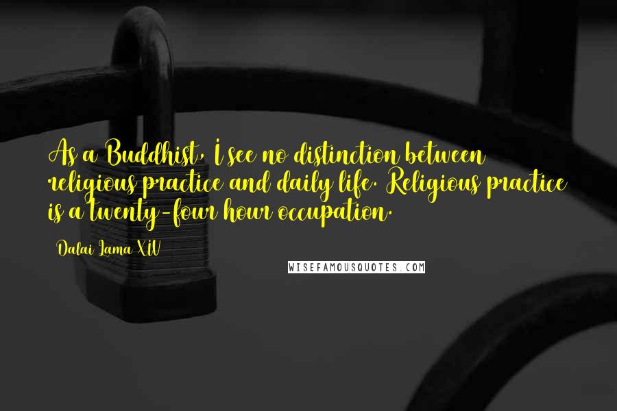 Dalai Lama XIV Quotes: As a Buddhist, I see no distinction between religious practice and daily life. Religious practice is a twenty-four hour occupation.