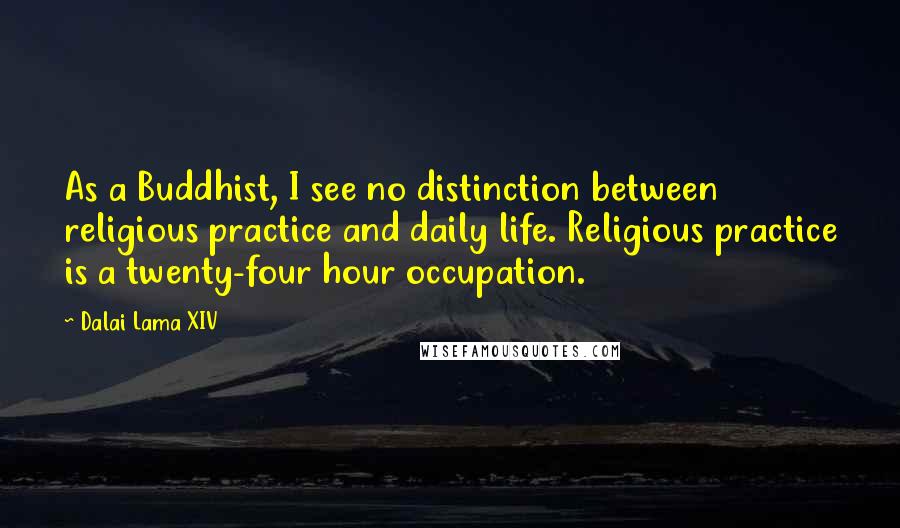 Dalai Lama XIV Quotes: As a Buddhist, I see no distinction between religious practice and daily life. Religious practice is a twenty-four hour occupation.