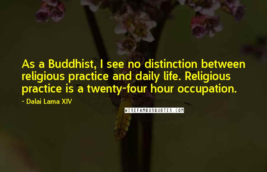 Dalai Lama XIV Quotes: As a Buddhist, I see no distinction between religious practice and daily life. Religious practice is a twenty-four hour occupation.