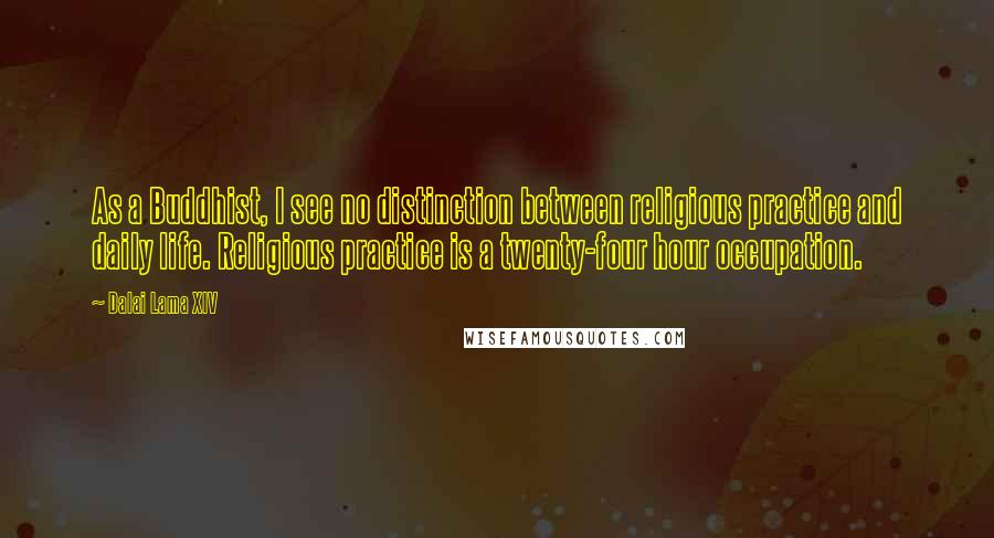 Dalai Lama XIV Quotes: As a Buddhist, I see no distinction between religious practice and daily life. Religious practice is a twenty-four hour occupation.