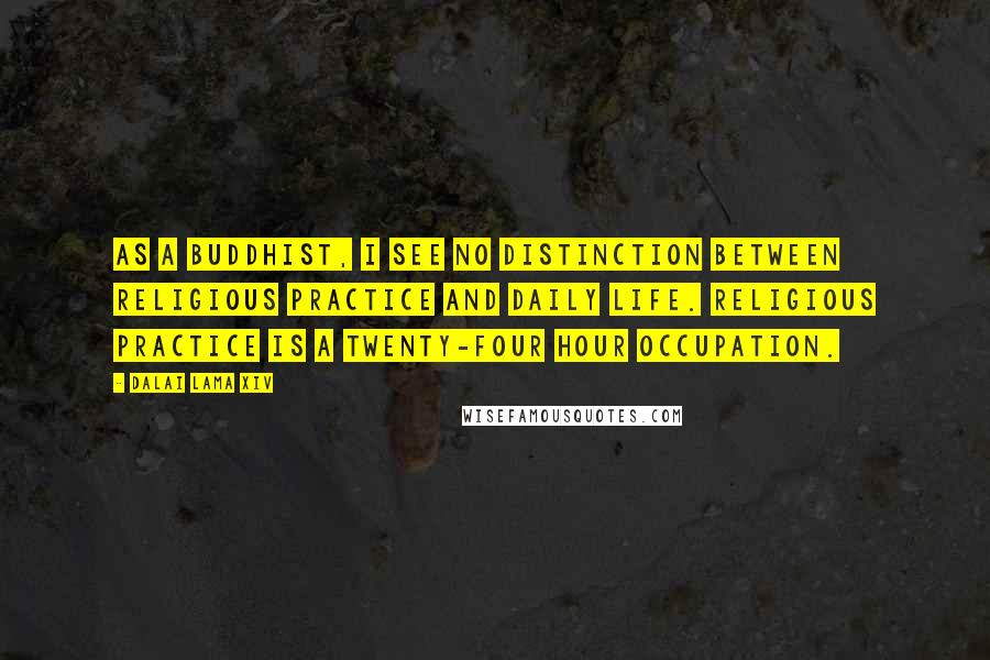 Dalai Lama XIV Quotes: As a Buddhist, I see no distinction between religious practice and daily life. Religious practice is a twenty-four hour occupation.