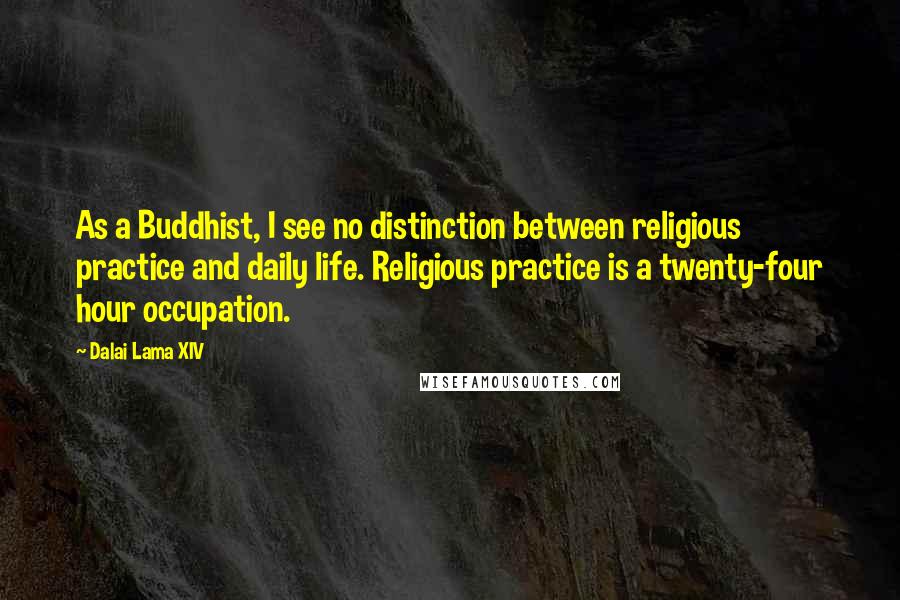 Dalai Lama XIV Quotes: As a Buddhist, I see no distinction between religious practice and daily life. Religious practice is a twenty-four hour occupation.