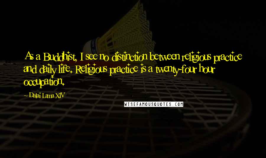 Dalai Lama XIV Quotes: As a Buddhist, I see no distinction between religious practice and daily life. Religious practice is a twenty-four hour occupation.