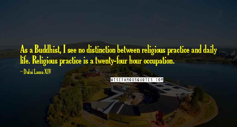 Dalai Lama XIV Quotes: As a Buddhist, I see no distinction between religious practice and daily life. Religious practice is a twenty-four hour occupation.